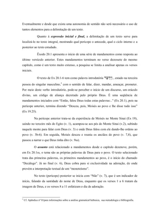 Eventualmente e desde que exista uma autonomia de sentido não será necessário o uso de
tantos elementos para a delimitação de um texto.

                Quanto à expressão inicial e final, a delimitação de um texto serve para
localizá-lo no texto integral, mostrando qual perícope o antecede, qual o ciclo interno e a
posterior ao texto estudado.

                Êxodo 20.1 apresenta o início de uma série de mandamentos como resposta ao
último versículo anterior. Estes mandamentos terminam no verso dezessete do mesmo
capítulo, como é um texto muito extenso, a pesquisa se limita a analisar apenas os versos
iniciais.

                O texto de Ex 20.1-6 tem como palavra introdutória , estado na terceira

pessoa do singular masculino, 5 com o sentido de falar, dizer, mandar, ameaçar, prometer.
Por meio deste verbo introdutório, pode-se perceber o início de um discurso, um oráculo
divino, um código de aliança decretado pelo próprio Deus. É uma seqüência de
mandamentos iniciados com “Então, falou Deus todas estas palavras:..” (Ex 20.1), pois na
perícope anterior, termina dizendo “Desceu, pois, Moisés ao povo e lhe disse tudo isso”
(Ex 19.25).

             Na perícope anterior trata-se da experiência de Moisés no Monte Sinai (Ex 19),
saindo no terceiro mês do Egito (v. 1), acampou-se aos pés do Monte Sinai (v.2), subindo
naquele monte para falar com Deus (v. 3) e onde Deus falou com ele dando-lhe ordens ao
povo (v. 3b-6). Em seguida, Moisés desceu e reuniu os anciãos do povo (v. 7,8), que
passou a narrar o que Deus tinha dito (v. 9ss).

             O assunto está relacionado a mandamentos desde o capítulo dezenove, porém,
em Ex 20.1ss, o tema são as próprias palavras de Deus para o povo. O texto selecionado
trata das primeiras palavras, os primeiros mandamentos ao povo, é o início do chamado
“Decálogo”. Já no final (v. 6), Deus cobra para si exclusividade na adoração, de onde
provém a interpretação textual de um “monoteísmo”.

             No texto (perícope) posterior se inicia com “Não” (v. 7), que é um indicador de
início, falando da santidade do nome de Deus, enquanto que os versos 1 a 6 tratam da
imagem de Deus, e os versos 8 a 11 enfatizam o dia de adoração.


5
    Cf. Apêndice nº 01para informações sobre a análise gramatical hebraica, sua metodologia e bibliografia.
 
