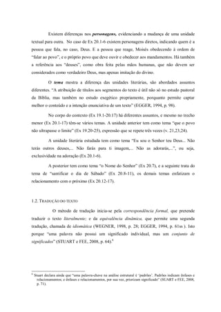 Existem diferenças nos personagens, evidenciando a mudança de uma unidade
textual para outra. No caso de Ex 20.1-6 existem personagens diretos, indicando quem é a
pessoa que fala, no caso, Deus. E a pessoa que reage, Moisés obedecendo à ordem de
“falar ao povo”, e o próprio povo que deve ouvir e obedecer aos mandamentos. Há também
a referência aos “deuses”, como obra feita pelas mãos humanas, que não devem ser
considerados como verdadeiro Deus, mas apenas imitação do divino.

             O tema mostra a diferença das unidades literárias, são abordados assuntos
diferentes. “A atribuição de títulos aos segmentos do texto é útil não só no estudo pastoral
da Bíblia, mas também no estudo exegético propriamente, porquanto permite captar
melhor o conteúdo e a intenção enunciativa de um texto” (EGGER, 1994, p. 98).

             No corpo do contexto (Ex 19.1-20.17) há diferentes assuntos, e mesmo no trecho
menor (Ex 20.1-17) têm-se vários temas. A unidade anterior tem como tema “que o povo
não ultrapasse o limite” (Ex 19.20-25), expressão que se repete três vezes (v. 21,23,24).

             A unidade literária estudada tem como tema “Eu sou o Senhor teu Deus... Não
terás outros deuses,... Não farás para ti imagem,... Não as adorarás,...”, ou seja,
exclusividade na adoração (Ex 20.1-6).

             A posterior tem como tema “o Nome do Senhor” (Ex 20.7), e a seguinte trata do
tema de “santificar o dia de Sábado” (Ex 20.8-11), os demais temas enfatizam o
relacionamento com o próximo (Ex 20.12-17).



1.2. TRADUÇÃO DO TEXTO

                O método de tradução inicia-se pela correspondência formal, que pretende
traduzir o texto literalmente; e da equivalência dinâmica, que permite uma segunda
tradução, chamada de idiomática (WEGNER, 1998, p. 28; EGGER, 1994, p. 61ss ). Isto
porque “uma palavra não possui um significado individual, mas um conjunto de
significados” (STUART e FEE, 2008, p. 64).6




6
    Stuart declara ainda que “uma palavra-chave na análise estrutural é „padrões‟. Padrões indicam ênfases e
      relacionamentos; e ênfases e relacionamentos, por sua vez, priorizam significado” (SUART e FEE, 2008,
      p. 71).
 