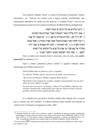 Esta primeira tradução, literal, se utiliza de dicionários, gramáticas, edições
interlineares, etc.7 Buscará um contato com a língua original, possibilitando uma
interpretação dependente do sentido real das palavras. A tradução literal é vista em sua
forma gramatical a partir do texto original em hebraico da Bíblia Hebraica Stuttgartensia.

                                               
                            
                       
                          
                      
                       
                              
                                     
                                                                                      
               Para se realizar esta tradução literal é necessária, antes de tudo, uma análise
gramatical (ver apêndice nº 1).

               Após a análise gramatical pode-se definir a seguinte tradução literal,
denominada de Tradução Literal Livre:

               Falou Elohim todas as palavras a eles, o seguinte:
               Eu, Iahweh,8 Elohim, que fiz sair da terra do Egito, casa de escravo
                Não tornar em direção a Elohim, segundo diante da face.
               Não fabricar uma imagem de escultura, qualquer representação, do céu, fazer
               subir, da terra, debaixo, na água.
               Na terra não se prostrar, em direção, cultuar, El, teu Elohim, ciumento, vejo
               (verifico) transgressão, antepassado, por causa de, diante de mim a terceira
               geração, diante de mim a quarta geração, odiar.


               Já a tradução por equivalência dinâmica propõe uma tradução mais vivencial
para o contexto que será estudado. A tradução dinâmica deste trabalho está baseada na
versão da Nova Tradução na Linguagem de Hoje, 2007.


7
    É chamada também de análise léxico-sintática, estuda o significado de palavras tomadas isoladamente
     (lexicologia) e o modo como estas palavras tem relação umas com as outras (VIRKLER, 1999, p. 71-87).
     Zuck (1994, p. 115-116) utiliza o termo “interpretação gramatical”, o mesmo por Berkhof (s/d, p. 79-
     134). A metodologia utilizada neste trabalho pode ser conferida no apêndice Análise Gramatical.
8
  O nome de Deus (Yahweh) será citado conforme a fonte, porém, neste trabalho será usado o termo
javé conforme o caso.
 