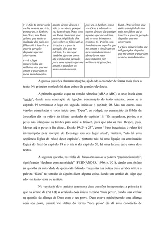 v- 5 Não te encurvarás    diante desses deuses e       pois eu, o Senhor, sou o    Deus, Deus zeloso, que
a elas nem as servirás;   não os servirás, porque      seu Deus e não tolero       visito a iniqüidade dos
porque eu, o Senhor,      eu, Iahweh teu Deus, sou     outros deuses. Eu castigo   pais nos filhos até a
teu Deus, sou Deus        um Deus ciumento, que        aqueles que me odeiam,      terceira e quarta geração
zeloso, que visito a      puno a iniqüidade dos        até os seus bisnetos e      daqueles que me
maldade dos pais nos      pais sobre os filhos até a   trinetos. 6 - Porém, sou    aborrecem.
filhos até à terceira e   terceira e a quarta          bondoso com aqueles que
                                                                                   6 e faça misericórdia até
quarta geração            geração dos que me           me amam e obedecem os
                                                                                   mil gerações daqueles
daqueles que me           odeiam, 6 - mas que          meus mandamentos e
                                                                                   que me amam e guardam
aborrecem.                também ajo com amor          abençôo os seus
                                                                                   os meus mandamentos.
                          até a milésima geração       descendentes por
v – 6 e faço
                          para com aqueles que me      milhares de gerações.
misericórdia em
                          amam e guardam os
milhares aos que me
                          meus mandamentos.
amam e guardam os
meus mandamentos.

            Algumas questões chamam atenção, ajudando a entender de forma mais clara o
texto. No primeiro versículo há duas coisas de grande relevância.

            A primeira questão é que na versão Almeida (ARA e ARC), o texto inicia com
“então”, dando uma conotação de ligação, continuação do texto anterior, como se o
capitulo 19 terminasse e logo em seguida iniciasse o capítulo 20. Mas nas outras duas
versões consultadas o texto inicia com “Deus”, no rodapé, no comentário da Bíblia de
Jerusalém diz se referir ao último versículo do capitulo 19, “Os sacerdotes, porém, e o
povo não ultrapasse os limites para subir a Iahweh, para que não os fira. Desceu, pois,
Moises até o povo, e lhe disse... Êxodo 19:24 e 25”, como “frase inacabada; o relato foi
interrompido pela inserção do Decálogo em seu lugar atual”, também, “não há uma
seqüência lógica do relato deste capítulo”, portanto não há uma ligação ou continuação
lógica do final do capítulo 19 e o início do capítulo 20, há uma lacuna entre esses dois
textos.

            A segunda questão, na Bíblia de Jerusalém usa-se a palavra “pronunciamento”,
significando “declarar com autoridade” (FERNANDES, 1996, p. 501), dando uma ênfase
na questão da autoridade de quem está falando. Enquanto nas outras duas versões utiliza a
palavra “falou” no sentido de alguém dizer alguma coisa, dando um sentido de algo que
não tem tanto valor ou sentido.

            No versículo dois também apresenta duas questões interessantes: a primeira é
que na versão da (NTLH) o versículo dois inicia dizendo “meu povo”, dando uma ênfase
na questão da aliança de Deus com o seu povo. Deus estava estabelecendo uma aliança
com seu povo, quando ele utiliza do termo “meu povo‟ ele dá uma conotação de
 