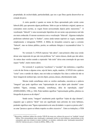 propriedade, de exclusividade, particularidade, que era o que Deus queria desenvolver no
coração do povo.

                A outra questão é quanto ao nome de Deus apresentado pela versão como
Iahweh (BJ), que apresenta alguns problemas. Sabe-se que no hebraico original, apenas as
consoantes eram escritas, as vogais foram acrescentadas depois pelos massoretas. 9 A
vocalização “Iahweh” é uma reconstrução hipotética de um nome cuja pronúncia real não
era mais conhecida. O mesmo aconteceu com a vocalização “Jehovah‟. Algumas traduções
preferiram substituir para “o Senhor”, outras ainda tentam suprimir as vogais, mantendo
simplesmente o tetragrama YHWH. A Bíblia de Jerusalém conserva aqui a corrente
“Iahweh‟, mas na leitura pública, porém, no ambiente litúrgico é recomendável dizer “o
Senhor”.

                No versículo 3 a NTLH expressa “não adore”, num primeiro olhar essa versão
deixar uma impressão de que não tem problema “ter” outros deuses, desde que não adore.
As outras duas versões usando a expressão “não terás” deixa uma conotação de que nem
sequer “tenha”, muito menos adore.

                No versículo 4 as palavras “esculturas” e “esculpir” são sinônimos, e significa
a arte de dar forma a alguma coisa, seja de barro, argila, madeira. A NTLH trás a palavra
“coisa” com o sentido de objeto, mas em todas as traduções fica claro a ordem de não se
fazer imagem de nenhum tipo, nem de objeto, pessoa, deuses, absolutamente nada.

                Mesmo tendo semelhança entre as versões analisadas, encontra-se a palavra
"imagem" que pode significar uma "representação de um objeto pelo desenho" como
também "figura,           estampa,     imitação,     semelhança,      idéia de      reprodução,      cópia"
(FERNANDES, 1996, p. 344). Pode também significar "representação gráfica, plástica ou
fotografia de pessoa ou de objeto".

                Sendo assim, "imagem" atualmente pode significar “cópia de algo distante”,
enquanto que a palavra "ídolo" tem um significado mais próximo do texto hebraico,
podendo significar uma "figura representativa de uma divindade e a quem se presta culto”,
ou uma "pessoa a quem se tributa respeito ou afeto excessivo”. Entre as traduções, a TEB


9
    Massoretas, estudiosos judeus dos séculos VIII-IX da nossa era, cultores da massorá ou “tradição‟ textual
     bíblica. Eles acrescentaram uma vocalização e pontuação escrita no texto hebraico, anteriormente só de
     consoantes, para isso criaram os sinais vocálicos e os acentos, conhecida como “pontuação massorética”
     (ALCB, Vademecum para o Estudo da Bíblia, 2000, p. 58).
 