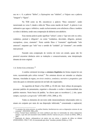 usa no v. 4, a palavra "ídolos", a Septuaginta usa "eidolon", a Vulgata usa a palavra
"imagem" e “figura”.

              Na TEB como na BJ, encontra-se a palavra “Deus ciumento”, sendo
mencionado no verso 5, dando a idéia de "Deus como marido de Israel". A palavra é um
substantivo que segue o infinitivo, usado exclusivamente com referência a Deus e também
se refere à idolatria, sendo uma comparação de idolatria com adultério.

              Essa mesma palavra pode significar "zeloso", como o "que tem zelo ou zelos;
cuidadoso, pontual e diligente", ou como "cuidadoso, desvelado, diligente, pontual,
escrupuloso, cioso, ciumento". Neste sentido Deus é "ciumento" significando "zelo
amoroso", enquanto que "zelo" traz o sentido de "cuidado", já “ciumento”, um sentido
mais pessoal.

              Fazendo uma comparação de versões do texto em estudo, quase não foi
possível encontrar distância entre as traduções e consecutivamente, uma interpretação
distante do texto original.



1.4. ESTRUTURA LITERÁRIA 10

              A análise estrutural investiga a estrutura lingüística da forma original de um
texto, reconstruída pela crítica textual. 11 Por estrutura devem ser entender as relações
internas, vinculadas às regras, em níveis sintático, semântico, narrativo e pragmático, por
meio das quais os elementos parciais de um lado são organizados.

              As sugestões de Stuart e Fee (2008, p. 42-44) são: fazer esboço da passagem,
procurar padrões de pensamento, organizar a discussão e avaliar a intencionalidade dos
padrões menores. Nesta busca de padrão, “as chaves para se reconhecer [...] são, quase
sempre, repetição e progressão” (STUART e FEE, 2008, p. 43).

              Todos os elementos de um texto estão intencionalmente relacionados entre si,
atuam em conjunto por meio de sua disposição imbricada, 12 concatenada e seqüencial,

10
   “A estrutura dos textos procura, na análise literária, familiarizar-nos com as disposições externas do seu
    conteúdo”. (WEGNER, 2006, p.88)
11
   Crítica Textual busca estabelecer um texto confiável com base no testemunho de vários manuscritos
    antigos, o que não será necessário neste trabalho (ALCB, Vademecum para o Estudo da Bíblia, 2000, p.
    206).
12
    Disposição de objetos, sobrepondo-se em partes uns aos outros, a maneira de telhas no telhado
(FERNANDES, 1996, P. 345). Já concatenada quer dizer “encadear, prender (Ibidem, p. 169).
 