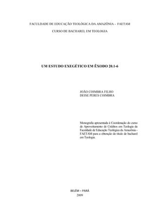 FACULDADE DE EDUCAÇÃO TEOLÓGICA DA AMAZÔNIA - FAETAM

           CURSO DE BACHAREL EM TEOLOGIA




      UM ESTUDO EXEGÉTICO EM ÊXODO 20.1-6




                           JOÃO COIMBRA FILHO
                           DEISE PERES COIMBRA




                           Monografia apresentada á Coordenação do curso
                           de Aproveitamento de Créditos em Teologia da
                           Faculdade de Educação Teológica da Amazônia -
                           FAETAM para a obtenção do título de bacharel
                           em Teologia.




                     BELÉM – PARÁ
                         2009
 