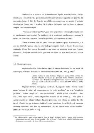No hebraico, as palavras são deliberadamente ligadas ao verbo falar e a ênfase
maior deste versículo (v.1) é que os mandamentos dos versículos seguintes são palavras de
revelação divina. O fato de Deus ter escolhido esta maneira de se revelar é bastante
significativa. Assim, para o israelita, Ele é o Deus da história e do cotidiano, e não um
simples Deus de especulações.

                “Eu sou, o Senhor teu Deus”, esta auto-apresentação tem relação estreita com
os mandamentos que introduz. No judaísmo este é o primeiro mandamento, exortando à
crença em Deus, mas crença no Deus vivo que havia agido em favor de Israel.

                Nesse momento Javé fala como Deus que libertou o povo da escravidão, e é
este ato libertador que dá a Javé a autoridade para impor a Israel os limites de uma nova
sociedade. Como Javé estava formando o seu povo, se apresenta como um “esposo
ciumento”, desejando exclusividade, portanto não quer ver seu povo servindo outros
deuses.



1.5. GÊNERO LITERÁRIO

                O gênero literário é um tipo de texto, da mesma forma que em um jornal há
vários tipos ou formas de textos, há o mesmo na Bíblia (EGGER, 1994, p. 143).13

                              Gênero literário é uma abstração lingüística que permite associar na
                              mesma categoria os textos que possuem forma literária semelhante.
                              Determiná-los é de particular importância no caso de textos que fazem
                              parte do mundo cultural diferente do nosso (SIMIAN-YOFRE, 2000,
                              p.101).
                O gênero literário principal de Êxodo 20.1-6, segundo Sellin –Fohrer é visto
como “normas de vida e de comportamento em estilo apodítico”, ou seja, “princípios
jurídicos”, “ordens categóricas”, “um direito divino”, “direito javista e israelita”, “faze
isto”, “não faças aquilo”, “uma antiguíssima maneira de dar ordens, [...] Até agora o
Antigo oriente nos oferece indícios bastante prováveis, com relação ao âmbito da vida
(semi) nômade, de que tenham existido séries de preceitos e de proibições, de estrutura
uniforme contendo, para fins de memorização, dez (e muitas vezes doze) membro”
(SELLIN–FOHRER, 1977, p. 74s).


13
     Em “Gênesis 11.1-9: uma exegese sobre a Torre de Babel”, de João Coimbra, “gênero literário vétero-
      testamentário, tem três itens: forma, conteúdo e Sitz im Leben.”. Porém, neste trabalho nos limitaremos
      diretamente ao conteúdo e de forma indireta aos demais itens.
 