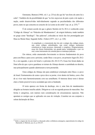 Entretanto, Bentzen (1968, vol. 1, p. 231ss) diz que há “um forte elo entre lei e
culto”. Também diz da possibilidade de que “as leis migraram de país a país e de nação a
nação, sendo desenvolvidas individualmente segundo as peculiaridades dos diferentes
povos, tanto no que concerne ao conceito de Lei como ao de estilo” (op. cit. p. 235). 14

                É de comum acordo de que o gênero literário de Ex 20.1s é conhecido como
“Código de Aliança” ou “Oráculos de Mandamentos”, de origem hebraica, tendo também
no grego como "decálogo", "dez palavras", colocadas no início das leis promulgadas por
Deus no Monte Sinai. Segundo Sellin –Fohrer (1977, vol, 1, p. 128):

                              A compilação e a transmissão das leis até o estágio dos códigos atuais,
                              seja como códigos subordinados, seja como códigos autônomos
                              constituem-se longo processo, demorado e complexo. Originariamente,
                              essas leis foram transmitidas, em grande parte, isoladamente e por via
                              oral, como instrumento de consulta para as sentenças judiciais.
                Em síntese, estão enumerados brevemente os deveres fundamentais do povo
para com Deus e para com o próximo, sendo Deus e seu povo, em primeiro lugar (Ex 20.2-
8), e em segundo, o povo de Israel e o próximo (Ex 20.12-17). Essas leis foram dadas no
Sinai afim de que o povo guardasse os termos da Aliança durante a caminhada no deserto,
mas principalmente quando adentrassem a terra prometida.

                Estes códigos da Aliança são para estabelecer orientação entre Deus e o povo
de Israel. Ensinamentos de como o povo deve se portar, viver dentro de limites, com o fim
de se viver mais harmoniosamente com seu semelhante. O interesse desse texto é deixar
claro o limite possível à nova sociedade que está se fundando.

                O texto aparece em forma de decálogo, isto é, uma lista de mandamentos
dirigidos ao homem israelita adulto. Dirigem-se a ele na segunda pessoa do masculino. Sua
forma é categórica, sem matizes nem considerações de circunstancias especiais. Não
apontam os castigos que se aplicarão em caso de violação. Constitui em seu conjunto a
solene declaração de Deus.




14
     Sobre a origem das leis em Israel e a discussão sobre a influência estrangeira, especialmente do código de
      Hamurabi, cf. Bentzen, op. cit. p. 234-237.
 