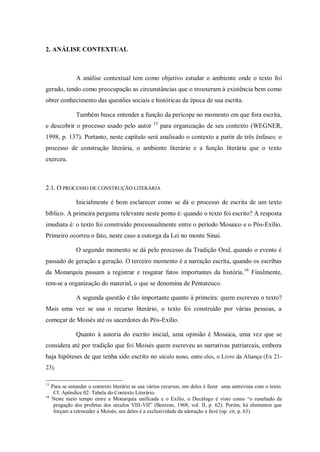 2. ANÁLISE CONTEXTUAL



                A análise contextual tem como objetivo estudar o ambiente onde o texto foi
gerado, tendo como preocupação as circunstâncias que o trouxeram à existência bem como
obter conhecimento das questões sociais e históricas da época de sua escrita.

                Também busca entender a função da perícope no momento em que fora escrita,
                                                    15
e descobrir o processo usado pelo autor                  para organização de seu contexto (WEGNER,
1998, p. 137). Portanto, neste capítulo será analisado o contexto a partir de três ênfases: o
processo de construção literária, o ambiente literário e a função literária que o texto
exerceu.



2.1. O PROCESSO DE CONSTRUÇÃO LITERÁRIA

                Inicialmente é bom esclarecer como se dá o processo de escrita de um texto
bíblico. A primeira pergunta relevante neste ponto é: quando o texto foi escrito? A resposta
imediata é: o texto foi construído processualmente entre o período Mosaico e o Pós-Exílio.
Primeiro ocorreu o fato, neste caso a outorga da Lei no monte Sinai.

                O segundo momento se dá pelo processo da Tradição Oral, quando o evento é
passado de geração a geração. O terceiro momento é a narração escrita, quando os escribas
da Monarquia passam a registrar e resgatar fatos importantes da história. 16 Finalmente,
tem-se a organização do material, o que se denomina de Pentateuco.

                A segunda questão é tão importante quanto à primeira: quem escreveu o texto?
Mais uma vez se usa o recurso literário, o texto foi construído por várias pessoas, a
começar de Moisés até os sacerdotes do Pós-Exílio.

                Quanto à autoria do escrito inicial, uma opinião é Mosaica, uma vez que se
considera até por tradição que foi Moisés quem escreveu as narrativas patriarcais, embora
haja hipóteses de que tenha sido escrito no século nono, entre eles, o Livro da Aliança (Ex 21-
23).

15
     Para se entender o contexto literário se usa vários recursos, um deles é fazer uma entrevista com o texto.
      Cf. Apêndice 02: Tabela do Contexto Literário.
16
     Neste meio tempo entre a Monarquia unificada e o Exílio, o Decálogo é visto como “o resultado da
      pregação dos profetas dos séculos VIII-VII” (Bentzen, 1968, vol. II, p. 62). Porém, há elementos que
      forçam a retroceder a Moisés, um deles é a exclusividade da adoração a Javé (op. cit, p. 63).
 