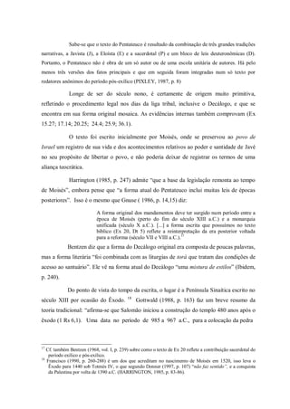 Sabe-se que o texto do Pentateuco é resultado da combinação de três grandes tradições
narrativas, a Javista (J), a Eloísta (E) e a sacerdotal (P) e um bloco de leis deuteronômicas (D).
Portanto, o Pentateuco não é obra de um só autor ou de uma escola unitária de autores. Há pelo
menos três versões dos fatos principais e que em seguida foram integradas num só texto por
redatores anônimos do período pós-exílico (PIXLEY, 1987, p. 8)

              Longe de ser do século nono, é certamente de origem muito primitiva,
refletindo o procedimento legal nos dias da liga tribal, inclusive o Decálogo, e que se
encontra em sua forma original mosaica. As evidências internas também comprovam (Ex
15.27; 17.14; 20.25; 24.4; 25.9; 36.1).

              O texto foi escrito inicialmente por Moisés, onde se preservou ao povo de
Israel um registro de sua vida e dos acontecimentos relativos ao poder e santidade de Javé
no seu propósito de libertar o povo, e não poderia deixar de registrar os termos de uma
aliança teocrática.

              Harrington (1985, p. 247) admite “que a base da legislação remonta ao tempo
de Moisés”, embora pense que “a forma atual do Pentateuco inclui muitas leis de épocas
posteriores”. Isso é o mesmo que Gnuse ( 1986, p. 14,15) diz:

                            A forma original dos mandamentos deve ter surgido num período entre a
                            época de Moisés (perto do fim do século XIII a.C.) e a monarquia
                            unificada (século X a.C.). [...] a forma escrita que possuímos no texto
                            bíblico (Ex 20, Dt 5) reflete a reinterpretação da era posterior voltada
                            para a reforma (século VII e VIII a.C.).17
             Bentzen diz que a forma do Decálogo original era composta de poucas palavras,
mas a forma literária “foi combinada com as liturgias de torá que tratam das condições de
acesso ao santuário”. Ele vê na forma atual do Decálogo “uma mistura de estilos” (Ibidem,
p. 240).

             Do ponto de vista do tempo da escrita, o lugar é a Península Sinaítica escrito no
                                           18
século XIII por ocasião do Êxodo.               Gottwald (1988, p. 163) faz um breve resumo da
teoria tradicional: “afirma-se que Salomão iniciou a construção do templo 480 anos após o
êxodo (1 Rs 6,1). Uma data no período de 985 a 967 a.C., para a colocação da pedra



17
   Cf. também Bentzen (1968, vol. I, p. 239) sobre como o texto de Ex 20 reflete a contribuição sacerdotal do
    período exílico e pós-exílico.
18
   Francisco (1990, p. 260-288) é um dos que acreditam no nascimento de Moisés em 1520, isso leva o
    Êxodo para 1440 sob Totmés IV, o que segundo Donner (1997, p. 107) “não faz sentido”, e a conquista
    da Palestina por volta de 1390 a.C. (HARRINGTON, 1985, p. 83-86).
 