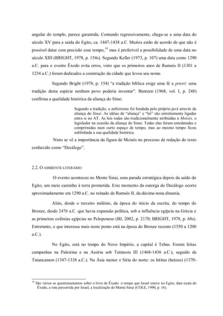 angular do templo, parece garantida. Contando regressivamente, chega-se a uma data do
século XV para a saída do Egito, ca. 1447-1438 a.C. Muitos estão de acordo de que não é
possível datar com precisão esse tempo,19 mas é preferível a possibilidade de uma data no
século XIII (BRIGHT, 1978, p. 154s). Segundo Keller (1973, p. 107) uma data como 1290
a.C. para o evento Êxodo evita erros, visto que os primeiros anos de Ramsés II (1301 a
1234 a.C.) foram dedicados a construção da cidade que levou seu nome.

               Segundo Bright (1978, p. 154) “a tradição bíblica exige uma fé a priori: uma
tradição desta espécie nenhum povo poderia inventar”. Bentzen (1968, vol. I, p. 248)
confirma a qualidade histórica da aliança do Sinai.

                             Segundo a tradição, a anfictionia foi fundada pelo próprio javé através da
                             aliança do Sinai. As idéias de “aliança” e “lei” são estreitamente ligadas
                             entre si no AT. As leis todas são tradicionalmente atribuídas a Moisés, o
                             legislador na ocasião da aliança do Sinai. Todas elas foram antedatadas e
                             comprimidas num curto espaço de tempo, mas ao mesmo tempo ficou
                             sublinhada a sua qualidade histórica.
                Nisto se vê a importância da figura de Moisés no processo de redação do texto
conhecido como “Decálogo”.



2.2. O AMBIENTE LITERÁRIO

                O evento aconteceu no Monte Sinai, uma parada estratégica depois da saído do
Egito, um meio caminho à terra prometida. Este momento da outorga do Decálogo ocorre
aproximadamente em 1290 a.C. no reinado de Ramsés II, da décima nona dinastia.

               Aliás, desde o terceiro milênio, da época do início da escrita, do tempo do
Bronze, desde 2476 a.C. que havia expansão política, sob a influência egípcia na Grécia e
as primeiras colônias egípcias no Peloponeso (BJ, 2002, p. 2170; BRIGHT, 1978, p. 68s).
Entretanto, o que interessa mais neste ponto está na época do Bronze recente (1550 a 1200
a.C.).

               No Egito, está no tempo do Novo Império, a capital é Tebas. Foram feitas
campanhas na Palestina e na Assíria sob Tutmosis III (1468-1436 a.C.), seguido de
Tutancamon (1347-1338 a.C.). Na Ásia menor e Síria do norte: os hititas (heteus) (1370-



19
     São vários os questionamentos sobre o livro de Êxodo: o tempo que Israel esteve no Egito, data exata do
      Êxodo, a rota percorrida por Israel, a localização do Monte Sinai (COLE, 1990, p. 16).
 