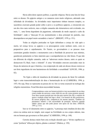 Havia além deste aspecto político, a questão religiosa. Havia uma luta de força
entre os deuses. Os egípcios antigos e os cananeus eram muito religiosos, adorando uma
infinidade de divindades. As divindades mais importantes tinham imensos templos, os
sacerdotes exerciam grande poder sobre o povo e os políticos egípcios, a circuncisão era
um dos ritos mais notáveis, mas a religião canaanita não demonstrava está evoluindo, era
mais, “... uma forma degradante de paganismo, salientando de modo especial o culto da
fertilidade”, onde o “deus-pai El era nominalmente o deus principal do panteão, mas
desempenhava um papel muito secundário e inativo”. (BRIGHT, 1978, p. 151).

           Todas as religiões praticadas no Egito defendiam a crença de vida após a
morte, tal crença levou os egípcios a se preocuparem como nenhum outro, com os
preparativos para o sepultamento. Os Faraós, os governadores e as pessoas ricas
construíam grandes túmulos e monumentos com a finalidade de preservar suas múmias,
guardavam juntamente os bens materiais que o acompanhariam na vida futura. O que não
era diferente da religião cananéia, onde se “adoravam muitos deuses, entre os quais se
destacavam El, Baal, Anat e Asherah”. E estas “divindades estavam associadas mais às
forças da natureza do que à história, e na composição de cada um desses deuses notava-se
um forte ingrediente de tons harmoniosos de fertilidade e sexualidade” (GNUSE, 1986, p.
82).

            No Egito a idéia de imanência da divindade na pessoa do faraó foi cedendo
lugar a uma transcendentalização do deus e humanização do rei (CARREIRA, 1994, p.
147). Ou seja, Deus se representa na pessoa do rei. Isto se torna essencial na teologia das
religiões monoteístas. Freud fala desta necessidade humana.

                       Compreendemos como um homem primitivo tem necessidade de um deus
                       como criador do universo, como chefe de seu clã, como protetor pessoal.
                       Esse deus assume posição por trás dos pais mortos [do clã], a respeito de
                       quem a tradição ainda tem algo a dizer. Um homem de dias posteriores,
                       de nossos próprios dias, comporta-se da mesma maneira. Também ele
                       permanece infantil e tem necessidade de proteção, inclusive quando
                       adulto: pensa que não pode passar sem apoio de seu deus. (FREUD,
                       1997, p. 111).
           Isso se vê claramente entre os egípcios, “a presença mais imediata de deus não
estava na estátua nem no templo, nem sequer na Fertilidade ou nos corpos siderais, mas
sim no homem que governava os Dois países” (CARREIRA, 1994, p. 148).

           Carreira destaca muito bem esta evolução dizendo que o “divino espalhava-se
como “potência” difusa por objetos, plantas e animais” (Ibidem, p. 150).
 