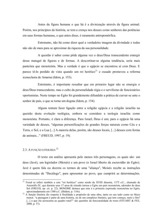Antes da figura humana o que há é a divinização através da figura animal.
Porém, nos princípios da história, se tem a crença nos deuses como senhores das potências
em suas formas humanas, o que antes disso, é raramente antropomórfica.

               Entretanto, não há como dizer qual a verdadeira imagem da divindade e todas
não são de mais para se aproximar da riqueza da sua personalidade.

               A questão é saber como pôde alguma vez o deus/Deus transcendente emergir
desse matagal de figuras e de formas. A descortinar-se alguma tendência, seria mais
panteísta que monoteísta. Mas a verdade é que o egípcio se encontrou aí com Deus. E
parece tê-lo perdido de vista quando um rei herético 21 e ousado promoveu a reforma
iconoclasta de Amarna (Idem, p. 153).

               Entretanto, é importante ressaltar que em primeiro lugar não se emergiu o
deus/Deus transcendente, mas o culto da personalidade régia e o servilismo de funcionários
oportunistas. Neste tempo no Egito foi grandemente difundido a prática de curvar-se ante o
senhor do país, o que se torna um dogma (Idem, p. 154).

               Alguns tentam fazer ligação entre a religião egípcia e a religião israelita na
questão desta evolução teológica, embora se considere a teologia israelita como
monoteísta. Portanto, é clara a diferença. Para Israel, Deus é um; para o egípcio há uma
variedade de deuses, “algumas personificações de grandes forças naturais como Céu e a
Terra, o Sol, e a Lua [...] A maioria delas, porém, são deuses locais, [...] deuses com forma
de animais...” (FREUD, 1997, p. 19).



2.3. A FUNÇÃO LITERÁRIA 22

               O texto em análise apresenta pelo menos três personagens, os quais são: um
deus (Javé), um legislador (Moisés) e um povo (o Israel liberto da escravidão do Egito).
Javé é quem fala ou decreta os termos de uma "aliança", Moisés recebe as instruções
denominadas de "Decálogo", para apresentar ao povo, que cumprirá as determinações.

21
     Freud se refere também a este “rei herético” como sendo da XVIII dinastia, 1375 a.C., chamado de
      Amenófis IV, que durante seus 17 anos de reinado tornou o Egito um país monoteísta, adorador do deus
      Sol (FREUD, op. cit. p. 22). BONOME destaca que esta é a primeira expressão monoteísta no Egito,
      aproximadamente em 1380 a.C. (Ibidem, p. 118s).
22
     A função literária diz respeito à finalidade e propósito de uma obra, tanto no seu todo como no bloco
      menor. “a passagem é parte de uma história, ou de um complexo literário, que tem começo, meio e fim?
      [...] o que ela acrescenta ao quadro total?” são questões da funcionalidade do texto (STUART & FEE,
      2008, p. 37).
 