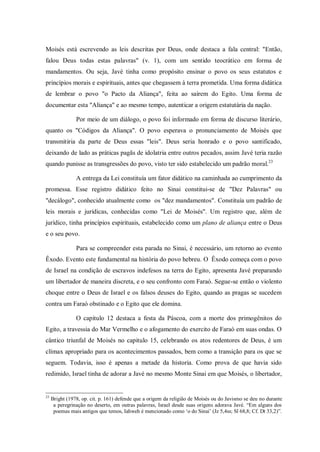 Moisés está escrevendo as leis descritas por Deus, onde destaca a fala central: "Então,
falou Deus todas estas palavras" (v. 1), com um sentido teocrático em forma de
mandamentos. Ou seja, Javé tinha como propósito ensinar o povo os seus estatutos e
princípios morais e espirituais, antes que chegassem à terra prometida. Uma forma didática
de lembrar o povo "o Pacto da Aliança", feita ao saírem do Egito. Uma forma de
documentar esta "Aliança" e ao mesmo tempo, autenticar a origem estatutária da nação.

                Por meio de um diálogo, o povo foi informado em forma de discurso literário,
quanto os "Códigos da Aliança". O povo esperava o pronunciamento de Moisés que
transmitiria da parte de Deus essas "leis". Deus seria honrado e o povo santificado,
deixando de lado as práticas pagãs de idolatria entre outros pecados, assim Javé teria razão
quando punisse as transgressões do povo, visto ter sido estabelecido um padrão moral.23

                A entrega da Lei constituía um fator didático na caminhada ao cumprimento da
promessa. Esse registro didático feito no Sinai constitui-se de "Dez Palavras" ou
"decálogo", conhecido atualmente como os "dez mandamentos". Constituía um padrão de
leis morais e jurídicas, conhecidas como "Lei de Moisés". Um registro que, além de
jurídico, tinha princípios espirituais, estabelecido como um plano de aliança entre o Deus
e o seu povo.

                Para se compreender esta parada no Sinai, é necessário, um retorno ao evento
Êxodo. Evento este fundamental na história do povo hebreu. O Êxodo começa com o povo
de Israel na condição de escravos indefesos na terra do Egito, apresenta Javé preparando
um libertador de maneira discreta, e o seu confronto com Faraó. Segue-se então o violento
choque entre o Deus de Israel e os falsos deuses do Egito, quando as pragas se sucedem
contra um Faraó obstinado e o Egito que ele domina.

                O capitulo 12 destaca a festa da Páscoa, com a morte dos primogênitos do
Egito, a travessia do Mar Vermelho e o afogamento do exercito de Faraó em suas ondas. O
cântico triunfal de Moisés no capitulo 15, celebrando os atos redentores de Deus, é um
clímax apropriado para os acontecimentos passados, bem como a transição para os que se
seguem. Todavia, isso é apenas a metade da historia. Como prova de que havia sido
redimido, Israel tinha de adorar a Javé no mesmo Monte Sinai em que Moisés, o libertador,


23
     Bright (1978, op. cit. p. 161) defende que a origem da religião de Moisés ou do Javismo se deu no durante
      a peregrinação no deserto, em outras palavras, Israel desde suas origens adorava Javé. “Em alguns dos
      poemas mais antigos que temos, Iahweh é mencionado como „o do Sinai‟ (Jz 5,4ss; Sl 68,8; Cf. Dt 33,2)”.
 