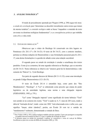 3. ANÁLISE TEOLÓGICA24



             O modo de procedimento apontado por Wegner (1998, p. 298) segue três itens:
o estudo de correlação para “determinar ou descobrir inicialmente outros textos que tratam
da mesma temática”; o conteúdo teológico onde se busca “enquadrar o conteúdo do texto
em temas ou doutrinas teológicas fundamentais”; e as conseqüências práticas que trabalha
com a fé e a vida cristã.



3.1. ESTUDO DE CORRELAÇÃO 25

             Observa-se que o relato do Decálogo foi conservado em dois lugares no
Pentateuco (Ex 20.1-17 e Dt 5.6-21). O texto de Dt 5.6-21, com o contexto imediato,
pertence as últimas redações do Deuteronômio e suas formulações passaram para Ex 20.1-
17, uma destas formulações é a questão do sábado como uma redação sacerdotal.

             O segundo passo no estudo de correlação é estudar a semelhança dos textos
paralelos. Como já se comentou, há uma segunda referencia ao Decálogo, que se encontra
em Dt 5.6-21. Nesta referencia se observa um “anuncio geral da lei deuteronômica e não
somente da „Palavra” (v. 5) do Decálogo.

             Faz parte do segundo discurso de Moisés (Dt 5.1-11.32), como uma introdução
ao grande Código Deuteronômico (12.1-26.15).

             O texto de Êxodo 20.1-6 é entendido hoje, como parte dos "Dez
Mandamentos", "Decálogo". A "Lei" se subentende como preceito que emana do poder
legislativo ou de autoridade legítima, uma norma e uma obrigação imposta
(FERNANDES, 1995, p. 378.).

             "Lei" como "obrigação imposta" como significado do termo hebraico "Torá"
tem sentido só no contexto do evento. "Torá" é usado no A. T. mais de 220 vezes, tendo a
idéia de "instrução divina", tendo como raiz YRH, "está relacionada com o verbo yara, que
significa “lançar, atirar (dardos)", porém, em Êxodo 20 vem ter o sentido de
"mandamentos" realmente, demonstrando a vontade de Deus.
24
   Para Virkler (1999, p. 89) a análise teológica trabalha sob duas questões: Como esta passagem se enquadra
    no padrão total da revelação de Deus? E o que é o padrão da revelação de Deus?
25
   O primeiro passo no estudo de correlação é analisar os comentários e notas de roda-pé de Bíblias.
Escolheram-se para isto as notas da Bíblia de Jerusalém (2002, p. 130).
 