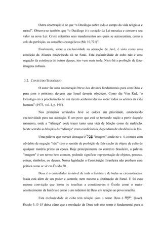 Outra observação é de que “o Decálogo cobre todo o campo da vida religiosa e
moral”. Observa-se também que “o Decálogo é o coração da Lei mosaica e conserva seu
valor na nova Lei: Cristo relembra seus mandamentos aos quais se acrescentam, como o
zelo da perfeição, os conselhos evangélicos (Mc 10,721)”.

           Finalmente, sobre a exclusividade na adoração de Javé, é vista como uma
condição da Aliança estabelecida ali no Sinai. Esta exclusividade de culto não é uma
negação da existência de outros deuses, isto vem mais tarde. Nisto há a proibição de fazer
imagens cultuais.



3.2. CONTEÚDO TEOLÓGICO

           O autor faz uma enumeração breve dos deveres fundamentais para com Deus e
para com o próximo, deveres que Israel deveria obedecer. Como diz Von Rad, “o
Decálogo era a proclamação de um direito senhorial divino sobre todos os setores da vida
humana” (1973, vol. I, p. 195).

           Nos primeiros versículos Javé se coloca em prioridade, estabelecido
exclusividade para sua adoração. É um povo que está se tornando nação a partir daquele
momento, onde a "Aliança" pode trazer tanto uma vida de bênção como de maldição.
Neste sentido as bênçãos da "Aliança" eram condicionais, dependiam de obediência às leis.

           Uma palavra que merece destaque é  "imagem", onde no v. 4, começa com
                                                

advérbio de negação "não" com o sentido de proibição de fabricação de objeto de culto de
qualquer matéria prima da época. Hoje principalmente no contexto brasileiro, a palavra
"imagem" é um termo bem comum, podendo significar representação de objetos, pessoas,
coisas, símbolos, ou deuses. Nossa legislação e Constituição Brasileira não proíbem essa
prática como se vê em Êxodo 20.

           Deus é o controlador invisível de toda a história e de todas as circunstancias.
Nada está além de seu poder e controle, nem mesmo a obstinação de Faraó. E foi essa
mesma convicção que levou os israelitas a considerarem o Êxodo como o maior
acontecimento da história e como o ato redentor de Deus em relação ao povo israelita.

           Esta exclusividade de culto tem relação com o nome Deus é  (Javé).

Êxodo 3.13-15 deixa claro que a revelação de Deus sob este nome é fundamental para a
 