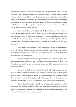 teologia da era mosaica. A questão fundamental para teologia do Êxodo é que Deus tem
um nome e isso plenamente pessoal. Para o hebreu “nome” significa “caráter”, assim
conhecer a Deus é conhecê-lo tal como ele é, e invocar seu nome, é apelar a Ele com base
em sua natureza revelada e conhecida. Se Deus agora possui um novo nome, significa para
o israelita que uma nova revelação aconteceu. A partir do Êxodo o nome Iahweh, significa
no A. T., o que o nome Jesus significa no N. T. Assim como o nome Jesus faz lembrar a
cruz. O nome Iahweh faz lembrar o Êxodo.

           Esta exclusividade revela a Santidade de Deus. Dentro do próprio livro de
Êxodo, pode-se dizer que todo o livro da Aliança (21-23) é uma tentativa de definição do
que significa ser “povo de Deus”, uma “nação santa”. Portanto santidade, no sentido mais
profundo do termo, é uma definição da natureza de Deus tal como Ele espera ver refletido
em seus filhos. É com esse conceito que vai ser retratado no tabernáculo o termo “santo
dos santos”.

           Deus por seu turno ordenara a Israel que se lembre do que ele fez pala nação
através da Aliança. Da mesma forma que Israel receberia certeza de que seu gracioso
propósito para com a nação iria continuar, e essa lembrança arderá no coração, forçando o
povo a cumprir seus mandamentos.

           Essa "aliança" justificada na outorga da "lei" era muito forte para o povo, forte
por imposição divina, devendo ser lida, e na realidade, praticada e passada ao povo, a fim
de meditarem e estabelecer um novo sistema religioso, social e econômico, uma nova
prática de costumes.

           O que foi instituído por Javé através de Moisés sob três promessas: criar um
povo, ter um Deus e possuir uma terra. Essas promessas não eram novas, estavam apenas
sendo repetidas e restabelecidas por ocasião da libertação do Egito e as vésperas da posse
da terra. Porém, a aliança do Sinai, é fundada na libertação do povo. Esta Aliança traz
consigo os mandamentos, os juízos e as ordenanças dadas aos sacerdotes diante do povo.

           Esta "Aliança" impunha a Israel uma obrigação de cumprimento fiel da
vontade de Javé, expressa de modo especial nos mandamentos e prescrições da lei de
Moisés. Se o povo não cumprisse com obediência teriam a conseqüência de morte, entre
outras penas subscritas nos termos daquela Aliança.
 