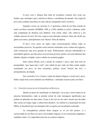 O povo com a Aliança feita tinha de reconhecer somente Javé como seu
Senhor, que o protegia e que o salvaria no futuro, a semelhança do passado. Isto exigia do
povo uma condição necessária, ter uma vida de consagração total e exclusiva.

            Segundo o texto, no versículo 4 e 5 apresenta a idéia de um Deus marido de
Israel, um Deus ciumento (HARRIS, 1998, p. 1349), também se refere à idolatria, sendo
uma comparação de idolatria com adultério. Este ciúme, ardor, zelo, refere-se a um
cuidado amoroso de Javé. Por isso, exige-se uma adoração exclusiva. Deus não divide sua
glória com outros, principalmente com "deuses" feitos de matéria.

            O povo vivia cativo no Egito, onde economicamente tinham todas as
necessidades possíveis. Na questão social estavam misturados com a cultura dos egípcios,
onde começavam uma nova geração de raças. Politicamente, estavam subordinados às
autoridades egípcias, que não estava com um bom governo, porém, com uma liderança tipo
ditadura. Quanto à religião, estava voltado aos costumes pagãos.

            Deus chama Moisés com a missão de conduzir o povo, para uma terra de
prosperidade, "que mana leite e mel", uma cidade de paz, onde seu Deus estará sempre
sustentando seu povo, na área econômica, política, social "através das leis", e
principalmente, da religião.

            Nos versículos 3,4 e 5 temos o relato da aliança religiosa e social com o povo.
Onde a nação teria a terra mediante sua obediência e adoração exclusiva para com Deus.



3.3. CONTEXTUALIZAÇÃO OU CONSEQÜÊNCIAS PRÁTICAS

            Quanto ao passo de Atualização ou Aplicação, viu-se que o texto remete-se ao
processo hermenêutico, onde se permite extrair do texto mensagens significantes que
podem ser aplicadas nos dias atuais. O que se faz crer no seu valor, mesmo que ela tenha
sido escrita em tempo, lugar e cultura bem distantes. Ao realizar-se a atualização do texto
bíblico se descobrem que sua mensagem não se esgotou em sua primeira realização.

            As conseqüências práticas desta exegese se vê em três pontos; 1) a
exclusividade de um Deus em meio a diversidade religiosa; 2) um monoteísmo adaptado a
realidade cristã; e 3) a importância das leis no contexto religioso.
 