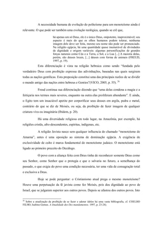 A necessidade humana de evolução do politeísmo para um monoteísmo ainda é
relevante. O que pode ser também uma evolução teológica, quando se crê que,

                         há apenas um só Deus, ele é o único Deus, onipotente, inaproximável; seu
                         aspecto é mais do que os olhos humanos podem tolerar, nenhuma
                         imagem dele deve ser feita, mesmo seu nome não pode ser pronunciado.
                         Na religião egípcia, há uma quantidade quase inumerável de divindades
                         de dignidade e origem variáveis: algumas personificações de grandes
                         forças naturais como Céu e a Terra, o Sol, e a Lua [...] A maioria delas,
                         porém, são deuses locais, [...] deuses com forma de animais (FREUD,
                         1997, p. 19).
            Esta diferenciação é vista na religião hebraica como sendo “fundada pelo
verdadeiro Deus com proibição expressa das adivinhações, baseadas nas quais surgiram
todas as nações gentílicas. Esta proposição constitui uma das principais razões de se dividir
o mundo antigo das nações entre hebreus e Gentios”(VICO, 2005, p. 55). 26

            Freud continua sua diferenciação dizendo que “uma delas condena a magia e a
feitiçaria nos termos mais severos, enquanto na outra elas proliferam abundante”. E ainda,
o Egito tem um insaciável apetite por corporificar seus deuses em argila, pedra e metal,
contrário do que se diz de Moisés, ou seja, da proibição de fazer imagem de qualquer
criatura viva ou imaginária (Ibidem, p. 20).

            Há uma diversidade religiosa em todo lugar, na Amazônia, por exemplo, há
religiões cristãs, afro-descendentes, espíritas, indígenas, etc.

            A religião Javista nasce sem qualquer influencia do chamado “monoteísmo de
Amarna”, antes é uma oposição ao sistema de dominação egípcia. A exigência de
exclusividade de culto é marca fundamental do monoteísmo judaico. O monoteísmo está
ligado ao primeiro preceito do Decálogo.

            O povo com a aliança feita com Deus tinha de reconhecer somente Deus como
seu Senhor, como Senhor que o protegia e que o salvaria no futuro, a semelhança do
passado, o que exigia do povo uma condição necessária, ter uma vida de consagração total
e exclusiva a Deus.

            Hoje se pode perguntar: o Cristianismo atual prega o mesmo monoteísmo?
Houve uma perpetuação da fé javista como fez Moisés, pois deu dignidade ao povo de
Israel, que se julgaram superior aos outros povos. Depois se afastou dos outros povos. Isto


26
  Sobre a atualização da proibição de se fazer e adorar ídolos há uma vasta bibliografia, cf. COELHO
FILHO, Isaltino Gomes. A Atualidade dos Dez mandamentos. 1997, p. 23-24).
 