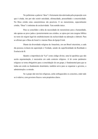 No politeísmo a palavra “deus” é fortemente desvalorizada pela proporção com
que é citada, isto por não existir unicidade, ultimacidade, pessoalidade e concreticidade.
No Deus cristão estas características são possíveis. E no monoteísmo, especialmente
cristão, “Deus” é sinônimo de exclusividade. Tem sentido único.

           Para se consolidar a idéia da necessidade do monoteísmo para a humanidade,
não apenas ao povo judeu e posteriormente aos cristãos, se optou por esta exegese bíblica
no texto de origem legal do estabelecimento da exclusividade na adoração a Iahweh. Para
se afirmar que o Deus de Israel é o mesmo Deus da Igreja Cristã.

           Diante da diversidade religiosa da Amazônia, em um Brasil sincretista, a cada
dia pessoas evoluem da superstição à Verdade, saindo da superficialidade da Realidade à
Essência da fé.

           Quanto a importância da “Lei” como código divino, uma lei apodítica que não
aceita argumentação, é necessária em cada contexto religioso. A lei como parâmetro
religioso se torna obrigatório para a consolidação de um grupo, é fundamental para que se
tenha um credo ou fundamento doutrinário, também serve para se organizar o governo, a
administração e a missão.

           Se o grupo não tem leis religiosas, serão enfraquecidos os conceitos, onde tudo
se é relativo, com governos fracos e sem propósitos claros.
 