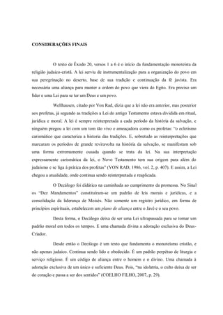 CONSIDERAÇÕES FINAIS



           O texto de Êxodo 20, versos 1 a 6 é o início da fundamentação monoteísta da
religião judaico-cristã. A lei serviu de instrumentalização para a organização do povo em
sua peregrinação no deserto, base de sua tradição e continuação da fé javista. Era
necessária uma aliança para manter a ordem do povo que viera do Egito. Era preciso um
líder e uma Lei para se ter um Deus e um povo.

           Wellhausen, citado por Von Rad, dizia que a lei não era anterior, mas posterior
aos profetas, já segundo as tradições a Lei do antigo Testamento estava dividida em ritual,
jurídica e moral. A lei é sempre reinterpretada a cada período da história da salvação, e
ninguém pregou a lei com um tom tão vivo e ameaçadora como os profetas: “o ecletismo
carismático que caracteriza a historia das tradições. E, sobretudo as reinterpretações que
marcaram os períodos de grande reviravolta na história da salvação, se manifestam sob
uma forma extremamente ousada quando se trata da lei. Na sua interpretação
expressamente carismática da lei, o Novo Testamento tem sua origem para além do
judaísmo e se liga à prática dos profetas” (VON RAD, 1986, vol. 2, p. 407). E assim, a Lei
chegou a atualidade, onde continua sendo reinterpretada e reaplicada.

           O Decálogo foi didático na caminhada ao cumprimento da promessa. No Sinal
os “Dez Mandamentos” constituíram-se um padrão de leis morais e jurídicas, e a
consolidação da liderança de Moisés. Não somente um registro jurídico, em forma de
princípios espirituais, estabelecem um plano de aliança entre o Javé e o seu povo.

           Desta forma, o Decálogo deixa de ser uma Lei ultrapassada para se tornar um
padrão moral em todos os tempos. E uma chamada divina a adoração exclusiva do Deus-
Criador.

           Desde então o Decálogo é um texto que fundamenta o monoteísmo cristão, e
não apenas judaico. Continua sendo lido e obedecido. É um padrão perpétuo de liturgia e
serviço religioso. É um código de aliança entre o homem e o divino. Uma chamada à
adoração exclusiva de um único e suficiente Deus. Pois, “na idolatria, o culto deixa de ser
do coração e passa a ser dos sentidos” (COELHO FILHO, 2007, p. 29).
 
