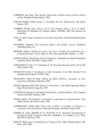 CARREIRA, José Nunes. Mito, Mundo e Monoteísmo: intuições mestras de altas culturas
   antigas. Portugal: Europa-América, 1994.

COELHO FILHO, Isaltino Gomes. A Atualidade dos Dez Mandamentos. São Paulo:
   Êxodus, 1997.

COIMBRA FILHO, João. Gênesis 11.1-9: Uma Exegese Sobre a Torre de Babel.
   Dissertação de Mestrado em Teologia. Belém: FATEBE, 2009 (em processo de
   conclusão).

COLE, R. Alan. Êxodo: Introdução e Comentário. São Paulo: Vida Nova/Mundo Cristão,
   1990.

DAVIDSON, Benjamin. The Analytical Hebrew and Chaldee Lexicon. Zondervan
   Publishing House. s/d.

DONNER, Herbert. História de Israel e dos Povos Vizinhos: dos primórdios até a
  formação do Estado. Trad. C. Molz; H. Trein. São Leopoldo/RS: Sinodal, v. 1, 1997.

EGGER, Wilhelm. Metodologia do Novo Testamento : Introdução aos métodos lingüístico
   e histórico-crítico. São Paulo : Loyola, 1994.

FERNANDES, F; Luft, C. P.; Guimarães, E. M. Dicionário Brasileiro Globo. 43 ed. São
   Paulo: Globo, 1996.

FRANCISCO, Clyde T. Introdução ao Velho Testamento. 4 ed. Trad. Antonio N. de
   Mesquita. Rio de Janeiro: JUERP, 1990.

FRANCISCO, Edson de Faria. Manual da Bíblia Hebraica: introdução ao texto
   massorético. São Paulo: Vida Nova, 2003.

FREUD, Sigmund (1856-1939). Moisés e o Monoteísmo. Trad. Maria Aparecida Moraes
   Rego. Rio de Janeiro: Imago Ed., 1997.

GOTTWALD, Norman K. Introdução Socioliterária à Bíblia Hebraica. Trad. Anacleto
   Alvarez. São Paulo: Paulinas, 1988.

GNUSE, Robert. Não Roubarás: comunidade e propriedade na tradição bíblica. Trad.
  Attilio Cancian. São Paulo: Loyola, 1986.

HARRINGTON, Wilfrid John. Chave Para a Bíblia: a revelação: a promessa: a
   realização. Trad. Josué Xavier e Alexandre Macintyre. São Paulo: Paulus, 1985.

HARRIS, R. Laird; ARCHER Jr, G.; WALTKE, B. K. Dicionário Internacional de
   Teologia do Antigo Testamento, Trad. M. L. Redondo; L. A. T. Sayão; C. O. C. Pinto.
   São Paulo: Vida Nova, 1998.

KEELEY, Robin (org.), Fundamentos da Teologia Cristã. Trad. Yolanda Krievin. São
   Paulo: Vida, 2000.
 