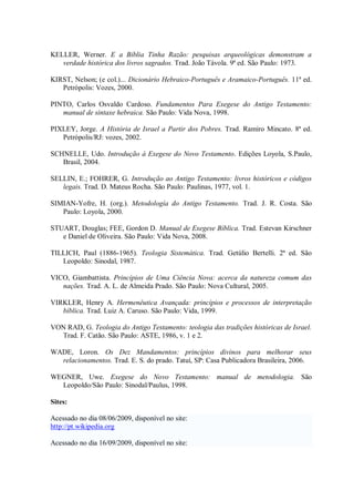 KELLER, Werner. E a Bíblia Tinha Razão: pesquisas arqueológicas demonstram a
   verdade histórica dos livros sagrados. Trad. João Távola. 9ª ed. São Paulo: 1973.

KIRST, Nelson; (e col.)... Dicionário Hebraico-Português e Aramaico-Português. 11ª ed.
   Petrópolis: Vozes, 2000.

PINTO, Carlos Osvaldo Cardoso. Fundamentos Para Exegese do Antigo Testamento:
   manual de sintaxe hebraica. São Paulo: Vida Nova, 1998.

PIXLEY, Jorge. A História de Israel a Partir dos Pobres. Trad. Ramiro Mincato. 8ª ed.
   Petrópolis/RJ: vozes, 2002.

SCHNELLE, Udo. Introdução á Exegese do Novo Testamento. Edições Loyola, S.Paulo,
   Brasil, 2004.

SELLIN, E.; FOHRER, G. Introdução ao Antigo Testamento: livros históricos e códigos
   legais. Trad. D. Mateus Rocha. São Paulo: Paulinas, 1977, vol. 1.

SIMIAN-Yofre, H. (org.). Metodología do Antigo Testamento. Trad. J. R. Costa. São
   Paulo: Loyola, 2000.

STUART, Douglas; FEE, Gordon D. Manual de Exegese Bíblica. Trad. Estevan Kirschner
   e Daniel de Oliveira. São Paulo: Vida Nova, 2008.

TILLICH, Paul (1886-1965). Teologia Sistemática. Trad. Getúlio Bertelli. 2ª ed. São
   Leopoldo: Sinodal, 1987.

VICO, Giambattista. Princípios de Uma Ciência Nova: acerca da natureza comum das
   nações. Trad. A. L. de Almeida Prado. São Paulo: Nova Cultural, 2005.

VIRKLER, Henry A. Hermenêutica Avançada: princípios e processos de interpretação
   bíblica. Trad. Luiz A. Caruso. São Paulo: Vida, 1999.

VON RAD, G. Teologia do Antigo Testamento: teologia das tradições históricas de Israel.
  Trad. F. Catão. São Paulo: ASTE, 1986, v. 1 e 2.

WADE, Loron. Os Dez Mandamentos: princípios divinos para melhorar seus
  relacionamentos. Trad. E. S. do prado. Tatuí, SP: Casa Publicadora Brasileira, 2006.

WEGNER, Uwe. Exegese do Novo Testamento: manual de metodologia. São
  Leopoldo/São Paulo: Sinodal/Paulus, 1998.

Sites:

Acessado no dia 08/06/2009, disponível no site:
http://pt.wikipedia.org

Acessado no dia 16/09/2009, disponível no site:
 