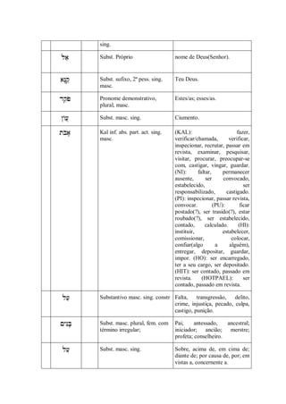 sing.

      Subst. Próprio                   nome de Deus(Senhor).



   Subst. sufixo, 2ª pess. sing.    Teu Deus.
           masc.

   Pronome demonstrativo,           Estes/as; esses/as.
           plural, masc.

    Subst. masc. sing.               Ciumento.

    Kal inf. abs. part. act. sing.   (KAL):                        fazer,
           masc.                            verificar/chamada,        verificar,
                                            inspecionar, recrutar, passar em
                                            revista, examinar, pesquisar,
                                            visitar, procurar, preocupar-se
                                            com, castigar, vingar, guardar.
                                            (NI):      faltar,     permanecer
                                            ausente,       ser     convocado,
                                            estabelecido,                    ser
                                            responsabilizado,        castigado.
                                            (PI): inspecionar, passar revista,
                                            convocar.          (PU):       ficar
                                            postado(?), ser trasido(?), estar
                                            roubado(?), ser estabelecido,
                                            contado,       calculado.      (HI):
                                            instituir,             estabelecer,
                                            comissionar,               colocar,
                                            confiar(algo        a     alguém),
                                            entregar, depositar, guardar,
                                            impor. (HO): ser encarregado,
                                            ter a seu cargo, ser depositado.
                                            (HIT): ser contado, passado em
                                            revista.     (HOTPAEL):          ser
                                            contado, passado em revista.

       Substantivo masc. sing. constr Falta,    transgressão,   delito,
                                          crime, injustiça, pecado, culpa,
                                          castigo, punição.

   Subst. masc. plural, fem. com    Pai,     antessado,   ancestral;
           término irregular;               iniciador; ancião; merstre;
                                            profeta; conselheiro.

       Subst. masc. sing.               Sobre, acima de, em cima de;
                                            diante de; por causa de, por; em
                                            vistas a, concernente a.
 