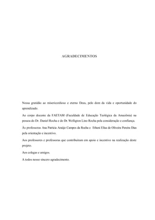 AGRADECIMENTOS




Nossa gratidão ao misericordioso e eterno Deus, pelo dom da vida e oportunidade do
aprendizado.

Ao corpo docente da FAETAM (Faculdade de Educação Teológica da Amazônia) na
pessoa do Dr. Daniel Rocha e do Dr. Welligton Lino Rocha pela consideração e confiança.

Às professoras Ana Patrícia Araújo Campos da Rocha e Etheni Elisa de Oliveira Pereira Dias
pela orientação e incentivo.

Aos professores e professoras que contribuíram em apoio e incentivo na realização deste
projeto.

Aos colegas e amigos.

A todos nosso sincero agradecimento.
 