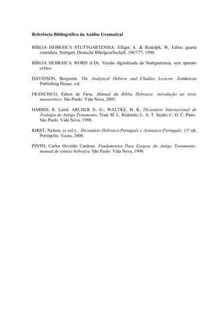 Referência Bibliográfica da Análise Gramatical

BÍBLIA HEBRAICA STUTTGARTENSIA. Elliger, k. & Rudolph, W, Editio quarta
   emendata, Stuttgart, Deutsche Bibelgesellschaft, 1967/77, 1990.

BÍBLIA HEBRAICA WORD (CD). Versão digitalizada da Stuttgartensia, sem aparato
   crítico.

DAVIDSON, Benjamin. The Analytical Hebrew and Chaldee Lexicon. Zondervan
   Publishing House. s/d.

FRANCISCO, Edson de Faria. Manual da Bíblia Hebraica: introdução ao texto
   massorético. São Paulo: Vida Nova, 2003.

HARRIS, R. Laird; ARCHER Jr, G.; WALTKE, B. K. Dicionário Internacional de
   Teologia do Antigo Testamento, Trad. M. L. Redondo; L. A. T. Sayão; C. O. C. Pinto.
   São Paulo: Vida Nova, 1998.

KIRST, Nelson; (e col.)... Dicionário Hebraico-Português e Aramaico-Português. 11ª ed.
   Petrópolis: Vozes, 2000.

PINTO, Carlos Osvaldo Cardoso. Fundamentos Para Exegese do Antigo Testamento:
   manual de sintaxe hebraica. São Paulo: Vida Nova, 1998.
 