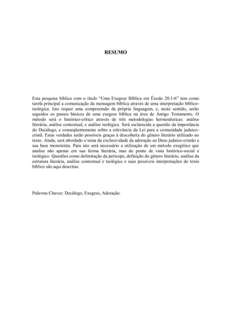 RESUMO




Esta pesquisa bíblica com o título “Uma Exegese Bíblica em Êxodo 20.1-6” tem como
tarefa principal a comunicação da mensagem bíblica através de uma interpretação bíblico-
teológica. Isto requer uma compreensão da própria linguagem, e, neste sentido, serão
seguidos os passos básicos de uma exegese bíblica na área de Antigo Testamento. O
método será o histórico-crítico através de três metodologias hermenêuticas: análise
literária; análise contextual; e análise teológica. Será esclarecida a questão da importância
do Decálogo, e conseqüentemente sobre a relevância da Lei para a comunidade judaico-
cristã. Estas verdades serão possíveis graças à descoberta do gênero literário utilizado no
texto. Ainda, será abordado o tema da exclusividade da adoração ao Deus judaico-cristão e
sua base monoteísta. Para isto será necessário a utilização de um método exegético que
analise não apenas em sua forma literária, mas do ponto de vista histórico-social e
teológico. Questões como delimitação da perícope, definição do gênero literário, análise da
estrutura literária, análise contextual e teológica e suas possíveis interpretações do texto
bíblico são aqui descritas.




Palavras Chaves: Decálogo, Exegese, Adoração.
 