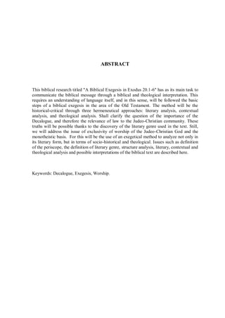 ABSTRACT



This biblical research titled "A Biblical Exegesis in Exodus 20.1-6" has as its main task to
communicate the biblical message through a biblical and theological interpretation. This
requires an understanding of language itself, and in this sense, will be followed the basic
steps of a biblical exegesis in the area of the Old Testament. The method will be the
historical-critical through three hermeneutical approaches: literary analysis, contextual
analysis, and theological analysis. Shall clarify the question of the importance of the
Decalogue, and therefore the relevance of law to the Judeo-Christian community. These
truths will be possible thanks to the discovery of the literary genre used in the text. Still,
we will address the issue of exclusivity of worship of the Judeo-Christian God and the
monotheistic basis. For this will be the use of an exegetical method to analyze not only in
its literary form, but in terms of socio-historical and theological. Issues such as definition
of the periscope, the definition of literary genre, structure analysis, literary, contextual and
theological analysis and possible interpretations of the biblical text are described here.



Keywords: Decalogue, Exegesis, Worship.
 