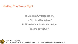 Rizal Mohd Nor, Ph.D.
BLOCKCHAIN, CRYPTOCURRENCY & BITCOIN - SUATU PENDEDAHAN PRAKTIKAL
Getting The Terms Right
Is Bitcoin a Cryptocurrency?
Is Bitcoin a Blockchain?
Is Blockchain a Distributed Ledger
Technology (DLT)?
 