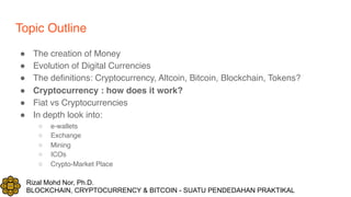 Rizal Mohd Nor, Ph.D.
BLOCKCHAIN, CRYPTOCURRENCY & BITCOIN - SUATU PENDEDAHAN PRAKTIKAL
Topic Outline
! The creation of Money
! Evolution of Digital Currencies
! The definitions: Cryptocurrency, Altcoin, Bitcoin, Blockchain, Tokens?
! Cryptocurrency : how does it work?
! Fiat vs Cryptocurrencies
! In depth look into:
○ e-wallets
○ Exchange
○ Mining
○ ICOs
○ Crypto-Market Place
 