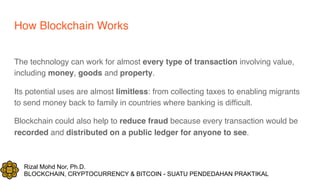 Rizal Mohd Nor, Ph.D.
BLOCKCHAIN, CRYPTOCURRENCY & BITCOIN - SUATU PENDEDAHAN PRAKTIKAL
How Blockchain Works
The technology can work for almost every type of transaction involving value,
including money, goods and property.
Its potential uses are almost limitless: from collecting taxes to enabling migrants
to send money back to family in countries where banking is difficult.
Blockchain could also help to reduce fraud because every transaction would be
recorded and distributed on a public ledger for anyone to see.
 