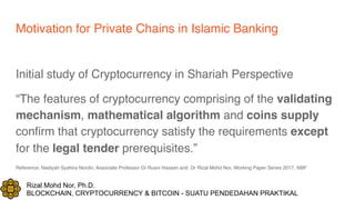 Rizal Mohd Nor, Ph.D.
BLOCKCHAIN, CRYPTOCURRENCY & BITCOIN - SUATU PENDEDAHAN PRAKTIKAL
Motivation for Private Chains in Islamic Banking
Initial study of Cryptocurrency in Shariah Perspective
“The features of cryptocurrency comprising of the validating
mechanism, mathematical algorithm and coins supply
confirm that cryptocurrency satisfy the requirements except
for the legal tender prerequisites.”
Reference: Nadiyah Syahira Nordin, Associate Professor Dr Rusni Hassan and Dr Rizal Mohd Nor, Working Paper Series 2017, IIiBF
 