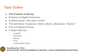 Rizal Mohd Nor, Ph.D.
BLOCKCHAIN, CRYPTOCURRENCY & BITCOIN - SUATU PENDEDAHAN PRAKTIKAL
Topic Outline
! The Creation of Money
! Evolution of Digital Currencies
! Cryptocurrency : how does it work?
! The definitions: Cryptocoin, Altcoin, Bitcoin, Blockchain, Tokens?
! Fiat vs Cryptocurrencies
! In depth look into:
○ e-wallets
○ Exchange
○ Mining
○ ICOs
○ Crypto-Market Place
 