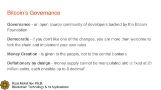Rizal Mohd Nor, Ph.D.
Blockchain Technology & Its Applications
Bitcoin’s Governance
Governance - an open source community of developers backed by the Bitcoin
Foundation
Democratic - if you don't like one of the changes, you are more than welcome to
fork the chain and implement your own rules
Money Creation - is given to the people, not to the central bankers
Deflationary by design - money supply cannot be manipulated and is fixed at 21
million coins, each divisible up to 8 decimal*
 