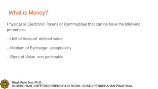 Rizal Mohd Nor, Ph.D.
BLOCKCHAIN, CRYPTOCURRENCY & BITCOIN - SUATU PENDEDAHAN PRAKTIKAL
What is Money?
Physical or Electronic Tokens or Commodities that can be have the following
properties:
– Unit of Account defined value
– Medium of Exchange acceptability
– Store of Value non-perishable
 