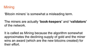 Mining
‘Bitcoin miners’ is somewhat a misleading term.
The miners are actually ‘book-keepers’ and ‘validators’
of the network.
It is called as Mining because the algorithm somewhat
approximates the declining supply of gold and the miner
wins an award (which are the new bitcoins created) for
their effort.
 