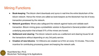 Rizal Mohd Nor, Ph.D.
Blockchain Technology & Its Applications
Mining Functions
● Book-keeping: The bitcoin client downloads and syncs in real time the entire blockchain of the
bitcoin network. Hence the miners are called as book-keepers as the blockchain has list of every
transaction processed by the network.
● Network guardians: Miners also safeguard the network against hacks and validate each
transaction. Bitcoin mining gives a probabilistic solution to Byzantine’s General problem with the
underlying assumption that at least 51% of the miners are honest.
● Settlement and clearing: The bitcoin network works as a settlement and clearing house for all
the transactions without depending on any 3rd party service.
● Creation of new bitcoins: 12.5 Bitcoins are created out of thin air every 10 minutes. This is the
incentive for contributing processing power and keeping the network safe.
 