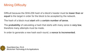 Rizal Mohd Nor, Ph.D.
Blockchain Technology & Its Applications
Mining Difficulty
Difficult because the SHA-256 hash of a block's header must be lower than or
equal to the target in order for the block to be accepted by the network.
The hash of a block must start with a certain number of zeros.
The probability of calculating a hash that starts with many zeros is very low,
therefore many attempts must be made.
In order to generate a new hash each round, a nonce is incremented.
 