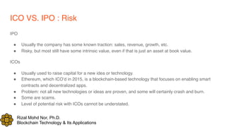 Rizal Mohd Nor, Ph.D.
Blockchain Technology & Its Applications
ICO VS. IPO : Risk
IPO
! Usually the company has some known traction: sales, revenue, growth, etc.
! Risky, but most still have some intrinsic value, even if that is just an asset at book value.
ICOs
! Usually used to raise capital for a new idea or technology.
! Ethereum, which ICO’d in 2015, is a blockchain-based technology that focuses on enabling smart
contracts and decentralized apps.
! Problem: not all new technologies or ideas are proven, and some will certainly crash and burn.
! Some are scams.
! Level of potential risk with ICOs cannot be understated.
 