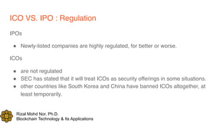 Rizal Mohd Nor, Ph.D.
Blockchain Technology & Its Applications
ICO VS. IPO : Regulation
IPOs
! Newly-listed companies are highly regulated, for better or worse.
ICOs
! are not regulated
! SEC has stated that it will treat ICOs as security offerings in some situations.
! other countries like South Korea and China have banned ICOs altogether, at
least temporarily.
 