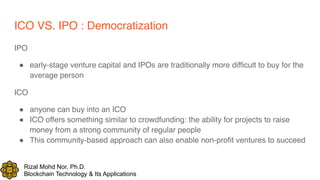 Rizal Mohd Nor, Ph.D.
Blockchain Technology & Its Applications
ICO VS. IPO : Democratization
IPO
! early-stage venture capital and IPOs are traditionally more difficult to buy for the
average person
ICO
! anyone can buy into an ICO
! ICO offers something similar to crowdfunding: the ability for projects to raise
money from a strong community of regular people
! This community-based approach can also enable non-profit ventures to succeed
 