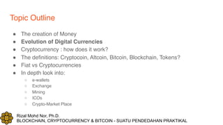 Rizal Mohd Nor, Ph.D.
BLOCKCHAIN, CRYPTOCURRENCY & BITCOIN - SUATU PENDEDAHAN PRAKTIKAL
Topic Outline
! The creation of Money
! Evolution of Digital Currencies
! Cryptocurrency : how does it work?
! The definitions: Cryptocoin, Altcoin, Bitcoin, Blockchain, Tokens?
! Fiat vs Cryptocurrencies
! In depth look into:
○ e-wallets
○ Exchange
○ Mining
○ ICOs
○ Crypto-Market Place
 