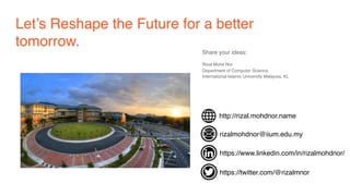 Let’s Reshape the Future for a better
tomorrow.
Share your ideas:
Rizal Mohd Nor 
Department of Computer Science,
International Islamic University Malaysia, KL
http://rizal.mohdnor.name
rizalmohdnor@iium.edu.my
https://www.linkedin.com/in/rizalmohdnor/
https://twitter.com/@rizalmnor
 