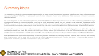 Rizal Mohd Nor, Ph.D.
BLOCKCHAIN, CRYPTOCURRENCY & BITCOIN - SUATU PENDEDAHAN PRAKTIKAL
Summary Notes
This presentation on Overview to Cryptocurrencies is a comprehensive look the creation of money and the evolution of currencies. It gives insights as to why cryptocurrencies today
makes sense from the void of the fall of the gold standards towards the history and creation of a new form of digital currency that is decentralized and resistant to censorship,
manipulation and fraud.
The speaker also presents the inner workings of the cryptocurrency, how it relates to the evolution of other cryptocurrencies and the use of blockchain technology and distributed ledger
technology. It also explores how cryptocurrencies evolved to more than just money, handling tokens to act as initial coins offerings (ICOs) as an alternative to Initial public offerings
(IPOs). The comparison with fiat currencies is further scrutinized, to allow audience to understand the complexities, the advantages and the disadvantages of using cryptocurrencies.
Cryptocurrencies are compared side by side according to specific categories such as the form of cryptocurrencies, the transaction time, transaction fees, and denominations differences.
A more in-depth look is taken into reviewing some of the intricate ecosystem in cryptocurrencies. The speaker talks about methods of holding cryptocurrencies digital wallets ranging from
wearable digital wallets to paper wallets. Also presented is the cryptocurrency exchange platforms where exchange trading can be made for investment or capital gain. Examples and
description of common features available in exchange platforms, ranging for margin tradings, loans and investment to gambling components related to exchanges are being discussed.
Finally, the speaker explores mining methods and profitability and difficulty in participating as a miner in the cryptocurrency ecosystem. The growth of ICOs which have been driving the
prices of cryptocurrencies and help raising funds for multiple start-ups and technology projects around the world. The author also touches on issues relating to acceptance of
cryptocurrencies as a medium of payment for goods and services in various online platforms.
 