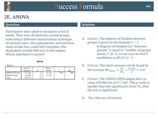 2E. ANOVA
104
Question Solution
A. Correct. The degrees of freedom between
groups is given by the formula 𝑘 − 1.
à Degrees of freedom for “between
groups” is equal to “number of groups
minus 1” (k-1). In our case we had 3
conditions so df=(3-1) = 2
B. Correct. The total variance can be found by
the formula 𝑀𝑆9:9;< =
==9
>?#
=
.7.@!A
!B
= 4.91
C. Correct. The ANOVA SPSS output has a p-
value of 0.006 for an F=7.447. The p-value is
smaller than the significance level 5%, thus
the test is significant.
D. Yes, they are all correct.
Participants were asked to memorise a list of
words. They were divided into several groups,
each using a different memorization technique.
60 minutes later, the experimenter assessed how
many words they could still remember (the
dependent variable RECALL in the output).
Which statement is correct?
41.566
41.850
83.416
20.783
2.790
 
