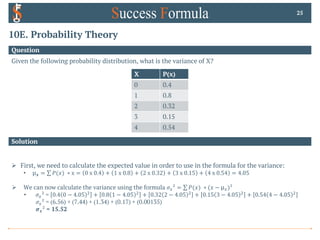 10E. Probability Theory
Question
25
Solution
Ø First, we need to calculate the expected value in order to use in the formula for the variance:
• µ𝒙 = ∑ 𝑃(𝑥) ∗ x = 0 x 0.4 + 1 x 0.8 + 2 x 0.32 + 3 x 0.15 + 4 x 0.54 = 4.05
Ø We can now calculate the variance using the formula 𝜎3² = ∑ 𝑃(𝑥) ∗ (𝑥 − µ3)²
• 𝜎3² = 0.4 0 − 4.05 4
+ 0.8 1 − 4.05 4
+ 0.32 2 − 4.05 4
+ 0.15 3 − 4.05 4
+ 0.54 4 − 4.05 4
𝜎3² = (6.56) + (7.44) + (1.34) + (0.17) + (0.00135)
𝝈𝒙² = 15.52
Given the following probability distribution, what is the variance of X?
X P(x)
0 0.4
1 0.8
2 0.32
3 0.15
4 0.54
 