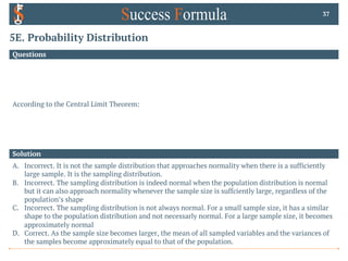 5E. Probability Distribution
Questions
According to the Central Limit Theorem:
37
Solution
A. Incorrect. It is not the sample distribution that approaches normality when there is a sufficiently
large sample. It is the sampling distribution.
B. Incorrect. The sampling distribution is indeed normal when the population distribution is normal
but it can also approach normality whenever the sample size is suffciently large, regardless of the
population’s shape
C. Incorrect. The sampling distribution is not always normal. For a small sample size, it has a similar
shape to the population distribution and not necessarly normal. For a large sample size, it becomes
approximately normal
D. Correct. As the sample size becomes larger, the mean of all sampled variables and the variances of
the samples become approximately equal to that of the population.
 