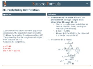 8E. Probability Distribution
Question
A certain variable follows a normal population
distribution. The population mean is equal to
23.48 and the standard deviation equal to 4.657.
The probability that the sample mean is higher
than 24 equals 25.14%.
Calculate the sample size.
µ = 23.48
σ = 4.657
P( ̅
𝑥 > 24) = 25.14%
44
Solution
Ø We need to see for which Z-score, the
probability of having a sample mean
higher than 24 equals 25.14%
• Since it is a right-sided probability, we
need to substract from 1 (table gives
left-sided probabilities)
• 1-0.2514=0.7486
• We can find the 0.7486 in the table and
it is for the z-score of 0.67
Ø We can use the Z-formula
𝑧 =
X
𝑋 − 𝜇
𝜎
𝑛
0.67 =
24 − 23.48
4.657
𝑛
=
0.52
4.657
𝑛
0.67 =
0.52× 𝑛
4.657
𝑛 =
0.67×4.657
0.52
= 6
𝒏 = 𝟔𝟐 = 𝟑𝟔
 