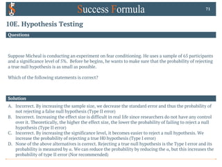 10E. Hypothesis Testing
Questions
Suppose Micheal is conducting an experiment on fear conditioning. He uses a sample of 65 participants
and a significance level of 5%. Before he begins, he wants to make sure that the probability of rejecting
a true null hypothesis is as small as possible.
Which of the following statements is correct?
71
Solution
A. Incorrect. By increasing the sample size, we decrease the standard error and thus the probability of
not rejecting a false null hypothesis (Type II error)
B. Incorrect. Increasing the effect size is difficult in real life since researchers do not have any control
over it. Theoretically, the higher the effect size, the lower the probability of failing to reject a null
hypothesis (Type II error)
C. Incorrect. By increasing the significance level, it becomes easier to reject a null hypothesis. We
increase the probability of rejecting a true H0 hypothesis (Type I error)
D. None of the above alternatives is correct. Rejecting a true null hypothesis is the Type I error and its
probability is measured by α. We can reduce the probability by reducing the α, but this increases the
probability of type II error (Nor recommended)
 